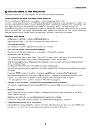 Page 12
2
1. Introduction
 Introduction to the Projector
This section introduces you to the projector and describes key features \
and controls.
Congratulations on Your Purchase of the Projector
The is a sophisticated XGA projector that produces an enhanced display. With the 8806
you will be able to project images up to 500 (measured diagonally). E\
njoy crisp and sharp large screen display from
your PC, workstation or Macintosh computer, DVD player, VCR, satellite hookup, HDTV source, ) and images from
your...