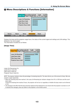 Page 113
103
6. Using On-Screen Menu
	 Menu Descriptions & Functions [Information]
Displays the lamp and the projector usage hours, the status of the curre\
nt signal and settings and LAN settings. This
dialog box has seven pages.
The information included are as follows:
[Usage Time]
Lamp Life Remaining (%)
Lamp Hours Used (H)
Filter Hours Used (H)
Projector Hours Used (H)
NOTE: The progress indicator shows the percentage of remaining lamp life. The value informs you of the amount of lamp, filter a nd
projector...