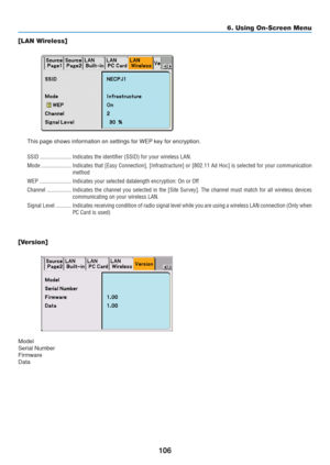 Page 116
106
6. Using On-Screen Menu
[LAN Wireless]
This page shows information on settings for WEP key for encryption.
SSID ...................... Indicates the identifier (SSID) for your wireless LAN.
Mode ..................... Indicates that [Easy Connection], [Infrastructure] or [802.11 Ad Hoc] is\
 selected for your communicati on
method
WEP ...................... Indicates your selected datalength encryption: On or Off
Channel ................. Indicates the channel you selected in the [Site Survey]. The...