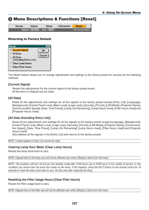 Page 117
107
6. Using On-Screen Menu

 Menu Descriptions & Functions [Reset]
Returning to Factory Default
The Reset feature allows you to change adjustments and settings to the f\
actory preset for sources by the following
methods:
[Current Signal]
Resets the adjustments for the current signal to the factory preset leve\
ls.
All the items in [Adjust] can be reset.
[All Data]
Reset all the adjustments and settings for all the signals to the factor\
y preset except [Entry List], [Language],
[Background], [Control...