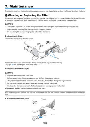 Page 118
108
7. Maintenance
This section describes the simple maintenance procedures you should foll\
ow to clean the filters and replace the lamp.
 Cleaning or Replacing the Filter
The air-filter sponge keeps dust and dirt from getting inside the projec\
tor and should be cleaned after every 100 hours
of operation (more often in dusty conditions). If the filter is dirty \
or clogged, your projector may overheat.
CAUTION
• Turn off the projector, turn off the main power switch and unplug the projector before...