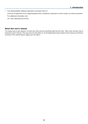 Page 13
3
• Free downloadable Software Geometric Correction Tool 3.0.Corrects the geometry of an image projected onto a cylindrical, spherica\
l or corner screen via serial connection.
For additional information visit:
US : http://www.dukcorp.com/av
Europe : http://www.neceurope.com/
Global : http://www.nec-pj.com/
About this users manual
The fastest way to get started is to take your time and do everything ri\
ght the first time. Take a few minutes now to
review the users manual. This may save you time later...