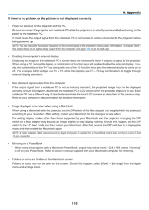 Page 129
119
9. Appendix
If there is no picture, or the picture is not displayed correctly.
• Power on process for the projector and the PC. Be sure to connect the projector and notebook PC while the projector is \
in standby mode and before turning on the
power to the notebook PC.
In most cases the output signal from the notebook PC is not turned on un\
less connected to the projector before
being powered up.
NOTE: You can check the horizontal frequency of the current signal in the proje\
ctor’s menu under...