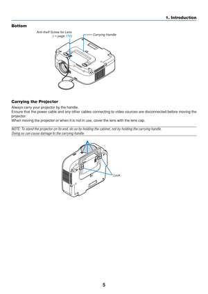 Page 15
5
1. Introduction
Bottom
Carrying Handle
Carrying the Projector
Always carry your projector by the handle.
Ensure that the power cable and any other cables connecting to video sou\
rces are disconnected before moving the
projector.
When moving the projector or when it is not in use, cover the lens with \
the lens cap.
NOTE: To stand the projector on its end, do so by holding the cabinet, not by h\
olding the carrying handle.
Doing so can cause damage to the carrying handle.
Anti-theft Screw for Lens (→...