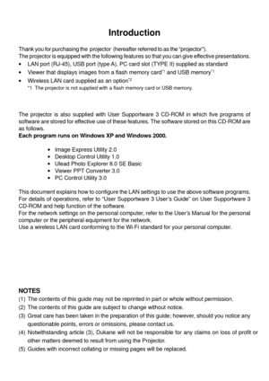 Page 142
Introduction
Thank you for purchasing the  projector  (hereafter referred to as the \
“projector” ).
The projector is equipped with the following features so that you can gi\
ve effective presentations.
• LAN port (RJ-45), USB port (type A), PC card slot (TYPE II) supplied as standard
• Viewer that displays images from a flash memory card
*1 and USB memory*1
•Wireless LAN card supplied as an option*2
*1 The projector is not supplied with a flash memory card or USB memory.
*2 For a list of countries...