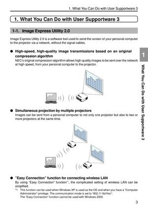 Page 145
3
1. What You Can Do with User Supportware 3
What You Can Do with User Supportware 3
1
1. What You Can Do with User Supportware 3
1-1. Image Express Utility 2.0
Image Express Utility 2.0 is a software tool used to send the screen of \
your personal computer
to the projector via a network, without the signal cables.

High-speed, high-quality image transmissions based on an original
compression algorithm
NEC ’s original compression algorithm allows high-quality images to be sent o\
ver the network
at...