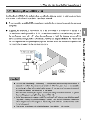 Page 147
5
1. What You Can Do with User Supportware 3
What You Can Do with User Supportware 3
1
1-2. Desktop Control Utility 1.0
Desktop Control Utility 1.0 is software that operates the desktop screen\
 of a personal computer
at a remote location from the projector by using a network.

A commercially available USB mouse is connected to the projector to oper\
ate the personal
computer.
 Suppose, for example, a PowerPoint file to be presented in a conference \
is saved to a
personal computer in your office.  If...