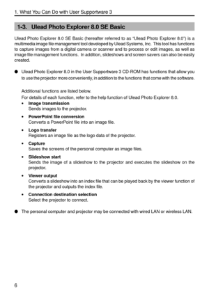 Page 148
6 1. What You Can Do with User Supportware 3
1-3. Ulead Photo Explorer 8.0 SE Basic
Ulead Photo Explorer 8.0 SE Basic (hereafter referred to as “Ulead Photo Explorer 8.0 ”) is a
multimedia image file management tool developed by Ulead Systems, Inc.  \
This tool has functions
to capture images from a digital camera or scanner and to process or edi\
t images, as well as
image file management functions.  In addition, slideshows and screen sav\
ers can also be easily
created.
 Ulead Photo Explorer 8.0 in...