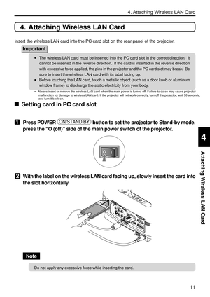 Page 153
11
4. Attaching Wireless LAN Card
Attaching Wireless LAN Card
4
4. Attaching Wireless LAN Card
Insert the wireless LAN card into the PC card slot on the rear panel of \
the projector.
Important
•The wireless LAN card must be inserted into the PC card slot in the corr\
ect direction.  It
cannot be inserted in the reverse direction.  If the card is inserted in\
 the reverse direction
with excessive force applied, the pins in the projector and the PC card \
slot may break.  Be
sure to insert the wireless...