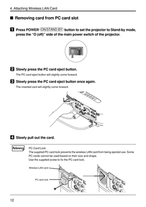 Page 154
12
4. Attaching Wireless LAN Card
Removing card from PC card slot
1Press POWER ON/STAND BY button to set the projector to Stand-by mode,
press the  “O (off) ” side of the main power switch of the projector.
2Slowly press the PC card eject button.
The PC card eject button will slightly come forward.
3Slowly press the PC card eject button once again.
The inserted card will slightly come forward.
PC CARDCOMPONENT INUSB LAN
AUDIO IN COMPUTER 3 IN
COMPUTER 1 IN COMPUTER 2 IN
PC CONTROLMONITOR OUT
AUDIO OUT...