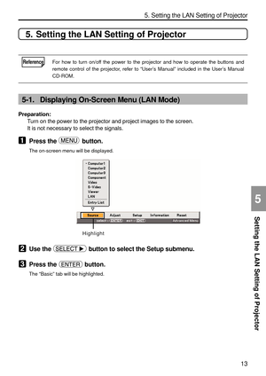 Page 155
13
Setting the LAN Setting of Projector
5. Setting the LAN Setting of Projector
5
5. Setting the LAN Setting of Projector
ReferenceFor how to turn on/off the power to the projector and how to operate the buttons and
remote control of the projector, refer to “User ’s Manual ” included in the User ’s Manual
CD-ROM.
5-1. Displaying On-Screen Menu (LAN Mode)
Preparation: Turn on the power to the projector and project images to the screen.
It is not necessary to select the signals.
1Press the  button.
The...