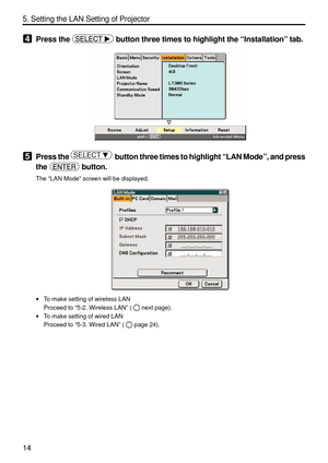 Page 156
14
5. Setting the LAN Setting of Projector
4Press the  button three times to highlight the “Installation ” tab.
5Press the SELECT    button three times to highlight  “LAN Mode ”, and press
the 
 button.
The  “LAN Mode ” screen will be displayed.
• To make setting of wireless LAN
Proceed to  “5-2. Wireless LAN ” (
next page).
• To make setting of wired LAN
Proceed to  “5-3. Wired LAN ” (
page 24). 