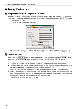 Page 158
16
5. Setting the LAN Setting of Projector
Setting Wireless LAN
1Display the  “PC Card ” page of  “LAN Mode ”.
Configure the setting of wireless LAN in the PC Card ” page of  “LAN Mode ” selected from On-Screen Menu.
 In the  “LAN Mode ” setting window, if the  “Built-in ” tab is highlighted, press the 
 button
to highlight  “PC Card ”.
The  “PC Card ” page will be displayed.
• If “LAN Mode ” is not displayed, refer to  “5-1. Displaying On-Screen Menu (LAN Mode) ” (page 13).
2Select  “Profiles ”....