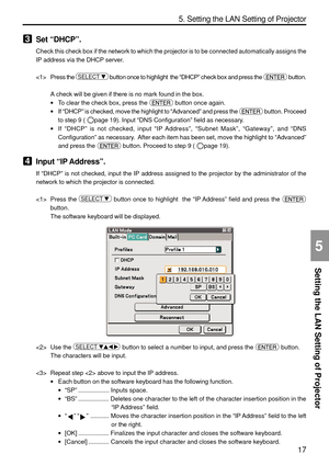 Page 159
17
Setting the LAN Setting of Projector
5. Setting the LAN Setting of Projector
5
3Set “DHCP ”.
Check this check box if the network to which the projector is to be conn\
ected automatically assigns the
IP address via the DHCP server.
 Press the 
SELECT    button once to highlight  the  “DHCP ” check box and press the  button.
A check will be given if there is no mark found in the box.
• To clear the check box, press the 
 button once again.
• If “DHCP ” is checked, move the highlight to  “Advanced ”...