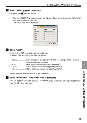 Page 163
21
Setting the LAN Setting of Projector
5. Setting the LAN Setting of Projector
5
13Select “WEP ” page (if necessary).
Proceed to step 17 if WEP is not set.
 Use the 
SELECT  / button to select the  “Network Type ” tab, and press the 
button to highlight the  “WEP ” tab.
The  “WEP ” page will be displayed.
14Select  “WEP ”.
Select whether WEP (encryption) is performed or not.
To perform WEP (encryption), set an encryption key.
• Disable ................... WEP (encryption) is not performed.  There is...