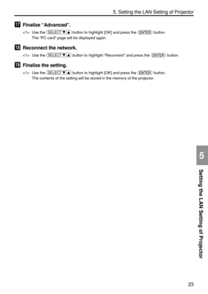 Page 165
23
Setting the LAN Setting of Projector
5. Setting the LAN Setting of Projector
5
17Finalize “Advanced ”.
 Use the SELECT  / button to highlight [OK] and press the  button.
The  “PC card ” page will be displayed again.
18Reconnect the network.
 Use the SELECT  / button to highlight  “Reconnect ” and press the  button.
19Finalize the setting.
 Use the SELECT  / button to highlight [OK] and press the  button.
The contents of the setting will be stored in the memory of the projecto\
r. 