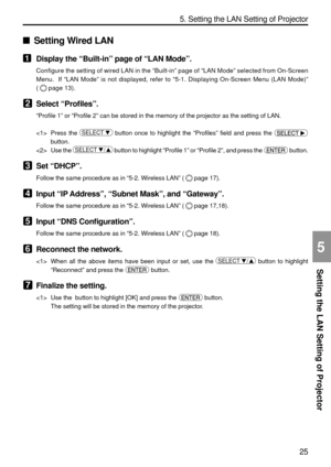 Page 167
25
Setting the LAN Setting of Projector
5. Setting the LAN Setting of Projector
5
Setting Wired LAN
1Display the  “Built-in ” page of  “LAN Mode ”.
Configure the setting of wired LAN in the  “Built-in ” page of  “LAN Mode ” selected from On-Screen
Menu.  If  “LAN Mode ” is not displayed, refer to  “5-1. Displaying On-Screen Menu (LAN Mode) ”
(
page 13).
2Select  “Profiles ”.
“Profile 1 ” or  “Profile 2 ” can be stored in the memory of the projector as the setting of LAN.
 Press the 
SELECT    button...