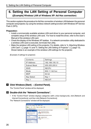 Page 168
26 6. Setting the LAN Setting of Personal Computer
6. Setting the LAN Setting of Personal Computer
([Example] Wireless LAN of Windows XP: Ad Hoc connection)
This section explains the procedure for Ad Hoc connection of wireless LAN between the personal
computer and projector, by using the wireless network setting function with Windows XP Service
Pack 2 (SP2).
Preparation:•Install a commercially available wireless LAN card driver to your person\
al computer, and
complete setup of the wireless LAN card....