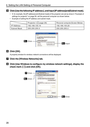 Page 170
28 6. Setting the LAN Setting of Personal Computer
5Click [Use the following IP address:], and input [IP address]and[Subnet \
mask].
•If, for example, the [IP address] and [Subnet mask] of the projector are\
 set as show in  “Example of
settings for projector ” on page 26, set the personal computer as shown below.
• Example of setting the IP address and subnet mask.
Projector (     page 26)
192.168.100.10
255.255.255.0
IP Address
Subnet Mask
Personal computer(Screen Below)
192.168.100.20
255.255.255.0...