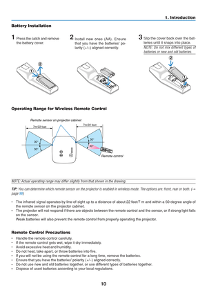 Page 20
10
1. Introduction
Battery Installation
1Press the catch and remove
the battery cover.2Install new ones (AA). Ensure
that you have the batteries po-
larity (+/–) aligned correctly.3Slip the cover back over the bat-
teries until it snaps into place.
NOTE: Do not mix different types of
batteries or new and old batteries.
NOTE: Actual operating range may differ slightly from that shown in the \
drawing.
TIP:  You can determine which remote sensor on the projector is enabled in wireless mode. The options...