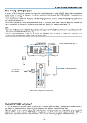 Page 24
14
COMPUTER 3 IN
PHONE
AUDIO IN
2. Installation and Connections
When Viewing a DVI Digital Signal
To project a DVI digital signal, be sure to connect the PC and the projec\
tor using a DVI-D signal cable (not supplied)
before turning on your PC or projector. Turn on the projector first and select DVI (DIGITAL) from the source menu
before turning on your PC.
Failure to do so may not activate the digital output of the graphics car\
d resulting in no picture being displayed. Should
this happen, restart...