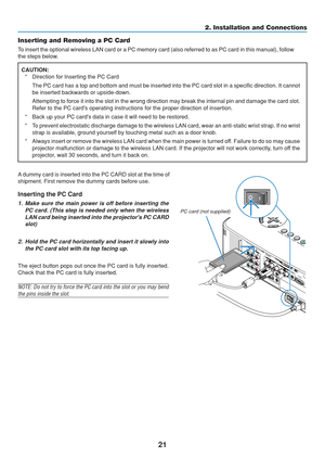 Page 31
21
2. Installation and Connections
Inserting the PC Card
1. Make sure the main power is off before inserting the PC card. (This step is needed only when the wirelessLAN card being inserted into the projectors PC CARDslot)
2. Hold the PC card horizontally and insert it slowly into the PC card slot with its top facing up.
The eject button pops out once the PC card is fully inserted.
Check that the PC card is fully inserted.
NOTE: Do not try to force the PC card into the slot or you may bend
the pins...