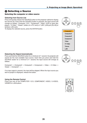 Page 36
26
3. Projecting an Image (Basic Operation)
 Selecting a Source
Selecting the computer or video source
Detecting the Signal Automatically
Press and hold the SOURCE button for a minimum of 1 second, the projecto\
r will
search for the next available input source. Each time you press and hold\
 the
SOURCE button for a minimum of 1 second, the input source will change as\
follows:
Computer1  → Computer2  → Computer3  → Component  → Video  → S-Video  →
Viewer  → Computer1  → ...
If no input signal is...