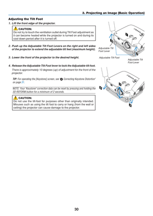 Page 40
30
Adjusting the Tilt Foot
1. Lift the front edge of the projector.
CAUTION:
Do not try to touch the ventilation outlet during Tilt Foot adjustment as
it can become heated while the projector is turned on and during its
cool down period after it is turned off.
2. Push up the Adjustable Tilt Foot Levers on the right and left sides
of the projector to extend the adjustable tilt feet (maximum height).
3. Lower the front of the projector to the desired height. 4. Release the Adjustable Tilt Foot lever to...