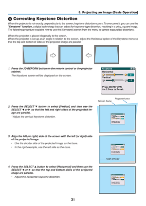 Page 41
31
 Correcting Keystone Distortion
When the projector is not exactly perpendicular to the screen, keystone \
distortion occurs. To overcome it, you can use the
Keystone function , a digital technology that can adjust for keystone-type distortion, res\
ulting in a crisp, square image.
The following procedure explains how to use the [Keystone] screen from t\
he menu to correct trapezoidal distortions.
When the projector is placed diagonally to the screen,
When the projector is set up at an angle in...