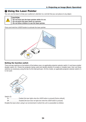 Page 44
34
3. Projecting an Image (Basic Operation)
	 Using the Laser Pointer
You can use the laser to draw your audiences attention to a red dot that\
 you can place on any object.
CAUTION:
• Do not look into the laser pointer while it is on.
• Do not point the laser beam at a person.
• Do not allow children to use the laser pointer.
Press and hold the LASER button to activate the laser pointer.
LA SERLASER
P
C C AR DLA M
PSTA TU SPO W
ERO N/S
TA N D B
YSO URCE
A
U TO  A D JU ST
3 D  R EFO RMS
ELEC TP
C C AR...