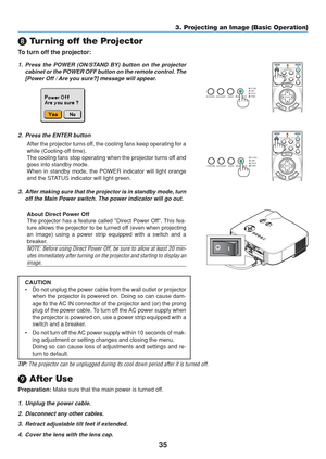 Page 45
35
OFF
VIDEO
S-VIDEO VIEWER
LAN
COMPUTER
COMPONENT
ON
SELECT
POWERPOWER
MENU
ENTEREXIT
3
1
2

 Turning off the Projector
To turn off the projector:
3. Projecting an Image (Basic Operation)
1. Press the POWER (ON/STAND BY) button on the projector
cabinet or the POWER OFF button on the remote control. The
[Power Off / Are you sure?] message will appear.
2. Press the ENTER button
After the projector turns off, the cooling fans keep operating for a
while (Cooling-off time).
The cooling fans stop operating...