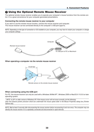 Page 49
39
4. Convenient Features
 Using the Optional Remote Mouse Receiver
The optional remote mouse receiver enables you to operate your computer’s mouse functions from the remote con-
trol. It is a great convenience for your computer-generated presentation\
s.
Connecting the remote mouse receiver to your computer
If you wish to use the remote mouse function, connect the mouse receiver\
 and computer.
The mouse receiver can be connected directly to the computer’s USB port (type A).
NOTE: Depending on the...