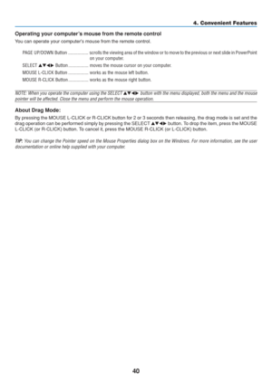 Page 50
40
4. Convenient Features
Operating your computer’s mouse from the remote control
You can operate your computers mouse from the remote control.
PAGE UP/DOWN Button ................. scrolls the viewing  area of the window or to move to the previous or next slide in PowerPoi nt
on your computer.
SELECT   Button ................. moves the mouse cursor on your computer.
MOUSE L-CLICK Button ................. works as the mouse left button.
MOUSE R-CLICK Button ................. works as the mouse...