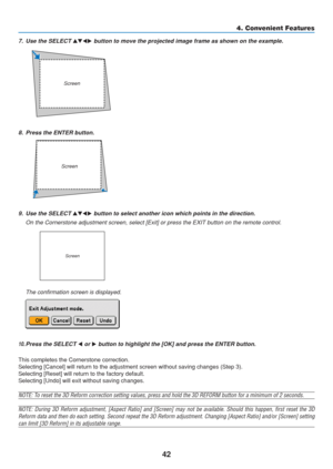 Page 52
42
8. Press the ENTER button.
4. Convenient Features
10. Press the SELECT  or  button to highlight the [OK] and press the ENTER button.
This completes the Cornerstone correction.
Selecting [Cancel] will return to the adjustment screen without saving c\
hanges (Step 3).
Selecting [Reset] will return to the factory default.
Selecting [Undo] will exit without saving changes.
NOTE: To reset the 3D Reform correction setting values, press and hold the 3D REFORM button for a m\
inimum of 2 seconds.
NOTE:...