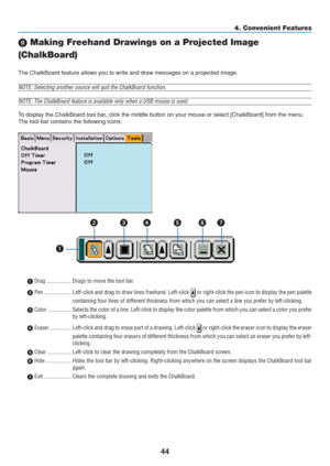 Page 54
44
4. Convenient Features
 Making Freehand Drawings on a Projected Image
(ChalkBoard)
The ChalkBoard feature allows you to write and draw messages on a projec\
ted image.
NOTE: Selecting another source will quit the ChalkBoard function.
NOTE: The ChalkBoard feature is available only when a USB mouse is used.\
To display the ChalkBoard tool bar, click the middle button on your mouse or select [ChalkBoard] from the \
menu.
The tool bar contains the following icons.
 Drag ................. Drags to move...