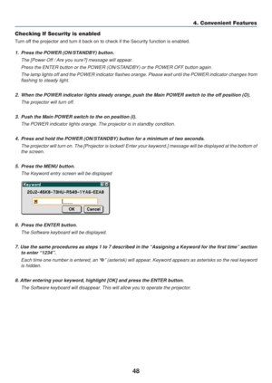 Page 58
48
4. Convenient Features
Checking If Security is enabled
Turn off the projector and turn it back on to check if the Security function is\
 enabled.
1. Press the POWER (ON/STANDBY) button.
The [Power Off / Are you sure?] message will appear.
Press the ENTER button or the POWER (ON/STANDBY) or the POWER OFF button again.
The lamp lights off and the POWER indicator flashes orange. Please wait \
until the POWER indicator changes from
flashing to steady light.
2. When the POWER indicator lights steady...