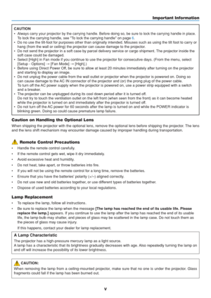 Page 7
v
Caution on Handling the Optional Lens
When shipping the projector with the optional lens, remove the optional \
lens before shipping the projector. The lens
and the lens shift mechanism may encounter damage caused by improper han\
dling during transportation.
Lamp Replacement
• To replace the lamp, follow all instructions.
• Be sure to replace the lamp when the message  [The lamp has reached the end of its usable life. Please
replace the lamp.]  appears. If you continue to use the lamp after the lamp...