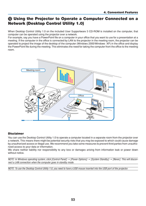 Page 63
53
4. Convenient Features
 Using the Projector to Operate a Computer Connected on a
Network (Desktop Control Utility 1.0)
When Desktop Control Utility 1.0 on the included User Supportware 3 CD-R\
OM is installed on the computer, that
computer can be operated using the projector over a network.
For example, say you have a PowerPoint file on a computer in your office that you want to use for a presentation at a
meeting. If the computer in the office is connected by LAN to the projector in the meeting...