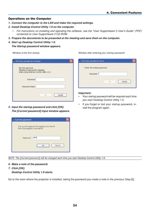 Page 64
54
4. Convenient Features
Important:
• Your startup password will be required each timeyou start Desktop Control Utility 1.0.
• If you forget or lost your startup password, in- stall the program again.
Operations on the Computer
1. Connect the computer to the LAN and make the required settings.
2. Install Desktop Control Utility 1.0 on the computer.
• For instructions on installing and operating the software, see the User\
 Supportware 3 Users Guide (PDF) contained on User Supportware 3 CD-ROM.
3....