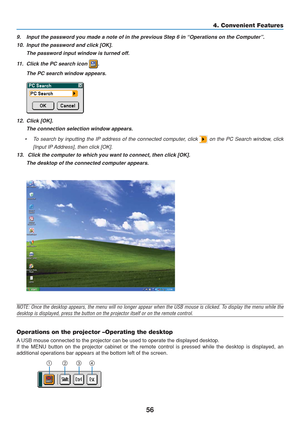 Page 66
56
9. Input the password you made a note of in the previous Step 6 in “Oper\
ations on the Computer”.10. Input the password and click [OK]. The password input window is turned off.
11. Click the PC search icon 
.
The PC search window appears.
12. Click [OK]. The connection selection window appears.
• To search by inputting the IP address of the connected computer, click  on the PC Search window, click
[Input IP Address], then click [OK].
13.  Click the computer to which you want to connect, then click...