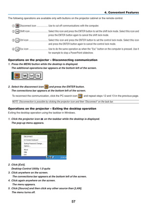 Page 67
57
The following operations are available only with buttons on the projecto\
r cabinet or the remote control. 
 Disconnect icon ................. Use to cut off communications with the computer.
  
 Shift icon ............................ Select this icon and press the ENTER button to set the shift lock mode. \
Select this icon  and
press the ENTER button again to cancel the shift lock mode.
  
 Ctrl icon ............................. Select this icon and press the ENTER button to set the control...