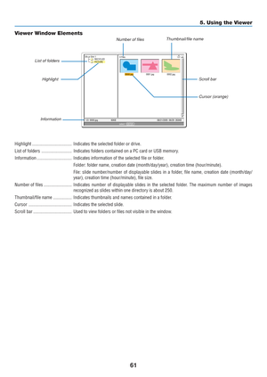 Page 71
61
5. Using the Viewer
0000.jpg0001.jpg0002.jpg
3 Files
Slot 1
RECYCLED
PICTURE
1/3  0000.jpg 60KB 08/21/2005  06/29  263KBselect :  ENTER
?
Highlight .................................. Indicates the selected folder or drive.
List of folders .......................... Indicates folders contained on a PC card or USB memory.
Information .............................. Indicates information of the selected file or folder.
Folder: folder name, creation date (month/day/year), creation time (h\
our/minute)....