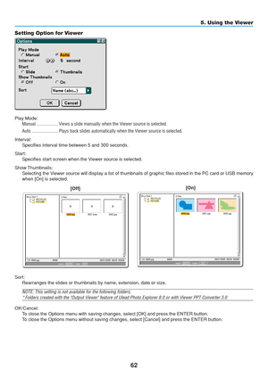 Page 72
62
5. Using the Viewer
Setting Option for Viewer
Play Mode: Manual .................. Views a slide manually when the Viewer source is selected.
Auto ...................... Plays back slides automatically when the Viewer source is selected.
Interval: Specifies interval time between 5 and 300 seconds.
Start: Specifies start screen when the Viewer source is selected.
Show Thumbnails: Selecting the Viewer source will display a list of thumbnails of graphic files stored i\
n the PC card or USB memory
when...