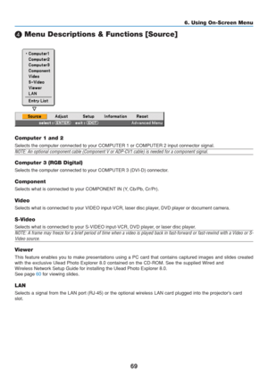 Page 79
69
6. Using On-Screen Menu
 Menu Descriptions & Functions [Source]
Computer 1 and 2
Selects the computer connected to your COMPUTER 1 or COMPUTER 2 input co\
nnector signal.
NOTE: An optional component cable (Component V or ADP-CV1 cable) is ne\
eded for a component signal.
Computer 3 (RGB Digital)
Selects the computer connected to your COMPUTER 3 (DVI-D) connector.
Component
Selects what is connected to your COMPONENT IN (Y, Cb/Pb, Cr/Pr).
Video
Selects what is connected to your VIDEO input-VCR, laser...