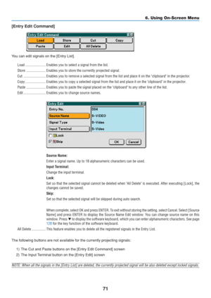 Page 81
71
6. Using On-Screen Menu
[Entry Edit Command]
You can edit signals on the [Entry List].
Load ...................... Enables you to select a signal from the list.
Store ..................... Enables you to store the currently projected signal.
Cut ........................ Enables you to remove a selected signal from the list and place it on th\
e clipboard in the project or.
Copy ...................... Enables you to copy a selected signal from the list and place it on the \
clipboard in the...