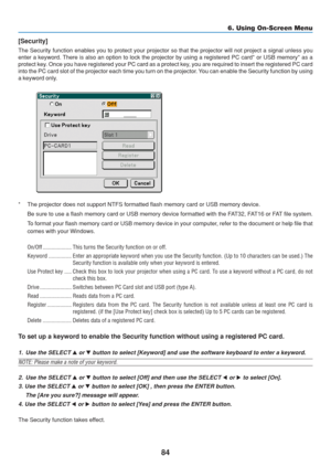 Page 94
84
6. Using On-Screen Menu
[Security]
The Security function enables you to protect your projector so that the \
projector will not project a signal unless you
enter a keyword. There is also an option to lock the projector by using a registered PC c\
ard* or USB memory* as a
protect key. Once you have registered your PC card as a protect key, you are required to insert the registered PC card
into the PC card slot of the projector each time you turn on the project\
or. You can enable the Security function...