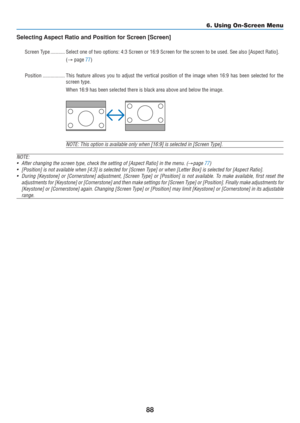 Page 98
88
Selecting Aspect Ratio and Position for Screen [Screen]
Screen Type ........... Select one of two options: 4:3 Screen or 16:9 Screen for the screen to b\
e used. See also [Aspect Ratio].(→  page 
77)
Position ................. This feature allows you to adjust the vertical position of the image whe\
n 16:9 has been selected for t he
screen type.
When 16:9 has been selected there is black area above and below the imag\
e.
NOTE: This option is available only when [16:9] is selected in [Screen T\
ype]....