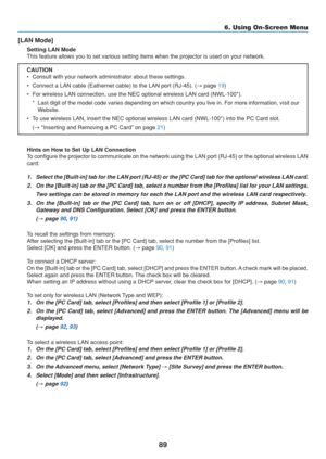 Page 99
89
6. Using On-Screen Menu
[LAN Mode]
Setting LAN Mode
This feature allows you to set various setting items when the projector \
is used on your network.
CAUTION
• Consult with your network administrator about these settings.
• Connect a LAN cable (Eathernet cable) to the LAN port (RJ-45). (→ page 
19)
• For wireless LAN connection, use the NEC optional wireless LAN card (NW\
L-100*). * Last digit of the model code varies depending on which country you live \
in. For more information, visit ourWebsite....