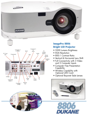 Page 1
ImagePro 8806 
Bright LCD Projector
• 3500 Lumens Brightness 
• XGA Resolution 
• 800:1 Contrast Ratio 
• Vertical & Horizontal Lens Shift
• Full Connectivity with 3 Video 
   and 3 Computer Inputs 
• Computer Free Presentation 
   Capability 
• Wireless Capability with  
   Optional LAN Card 
• Optional Bayonet Style Lenses 
8806
ACIn
PCControlRS232
PowerSwitchCompositeVideo In
USBPC CardSlot
S-Video
Computer 3 InDVI-D
AudioIn
Computer 1 In RGB
AudioOut
MonitorOut
RJ-45
AudioInWired Remote
Speakers(2)...