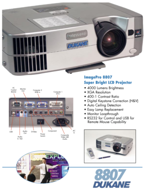 Page 1
ImagePro 8807 
Super Bright LCD Projector
• 4000 Lumens Brightness 
• XGA Resolution 
• 400:1 Contrast Ratio 
• Digital Keystone Correction (H&V)
• Auto Ceiling Detection
• Easy Lamp Replacement
• Monitor Loopthrough 
• RS232 for Control and USB for 
   Remote Mouse Capability 
8807
ACIn
PCControlRS232
PowerSwitchCompositeVideo L&R Audio
AudioOutUSB
MonitorOut
S-Video
Computer 2 RGB In
Component
Computer 1 D V I - I
AudioIn 1&2 